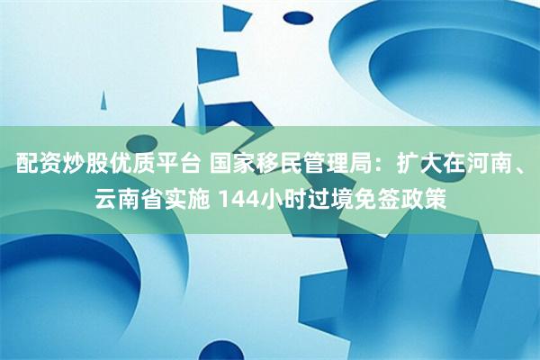 配资炒股优质平台 国家移民管理局：扩大在河南、云南省实施 144小时过境免签政策