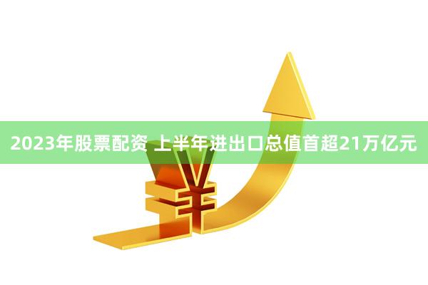 2023年股票配资 上半年进出口总值首超21万亿元