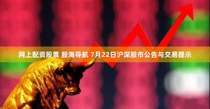 网上配资股票 股海导航 7月22日沪深股市公告与交易提示