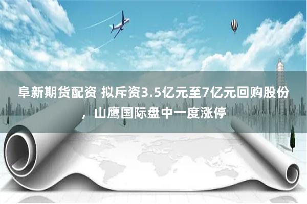 阜新期货配资 拟斥资3.5亿元至7亿元回购股份，山鹰国际盘中一度涨停