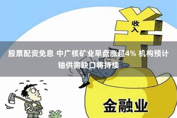 股票配资免息 中广核矿业早盘涨超4% 机构预计铀供需缺口将持续