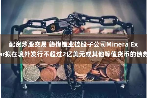 配资炒股交易 赣锋锂业控股子公司Minera Exar拟在境外发行不超过2亿美元或其他等值货币的债券