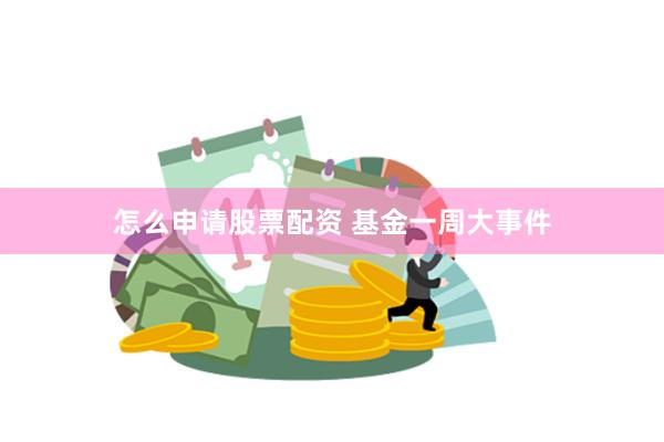 怎么申请股票配资 基金一周大事件