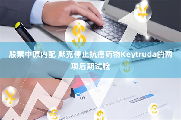 股票中原内配 默克停止抗癌药物Keytruda的两项后期试验