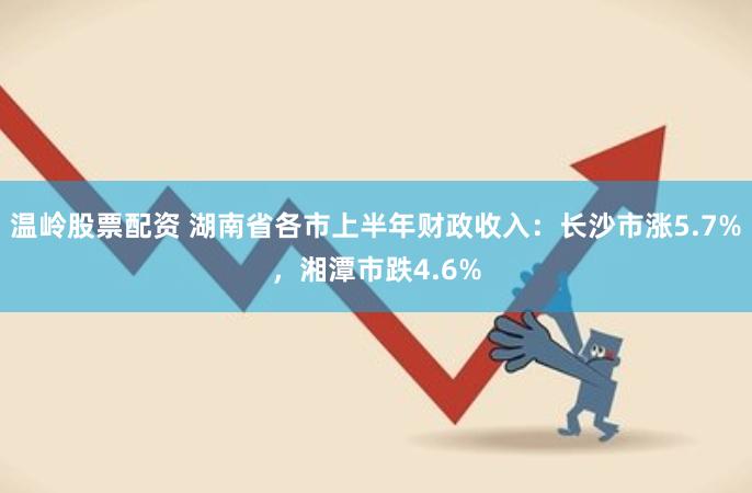 温岭股票配资 湖南省各市上半年财政收入：长沙市涨5.7%，湘潭市跌4.6%