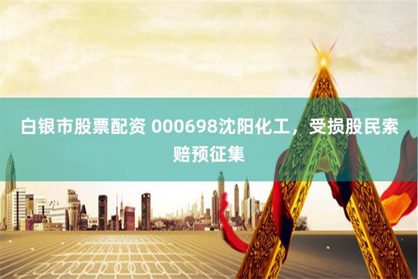 白银市股票配资 000698沈阳化工，受损股民索赔预征集