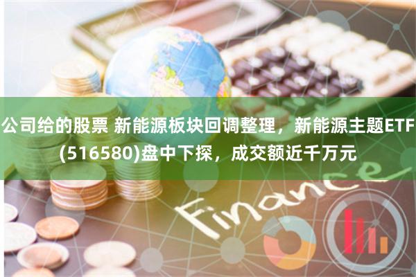 公司给的股票 新能源板块回调整理，新能源主题ETF(516580)盘中下探，成交额近千万元