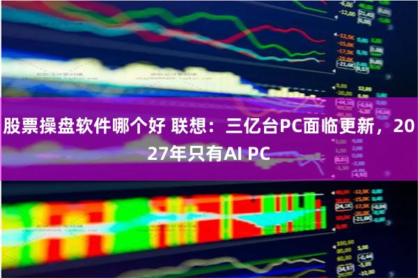 股票操盘软件哪个好 联想：三亿台PC面临更新，2027年只有AI PC