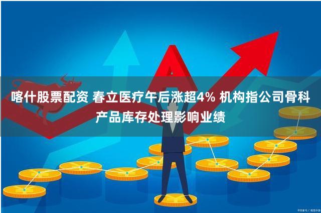 喀什股票配资 春立医疗午后涨超4% 机构指公司骨科产品库存处理影响业绩