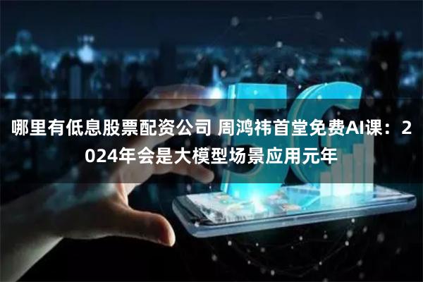 哪里有低息股票配资公司 周鸿祎首堂免费AI课：2024年会是大模型场景应用元年