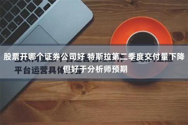 股票开哪个证券公司好 特斯拉第二季度交付量下降 但好于分析师预期