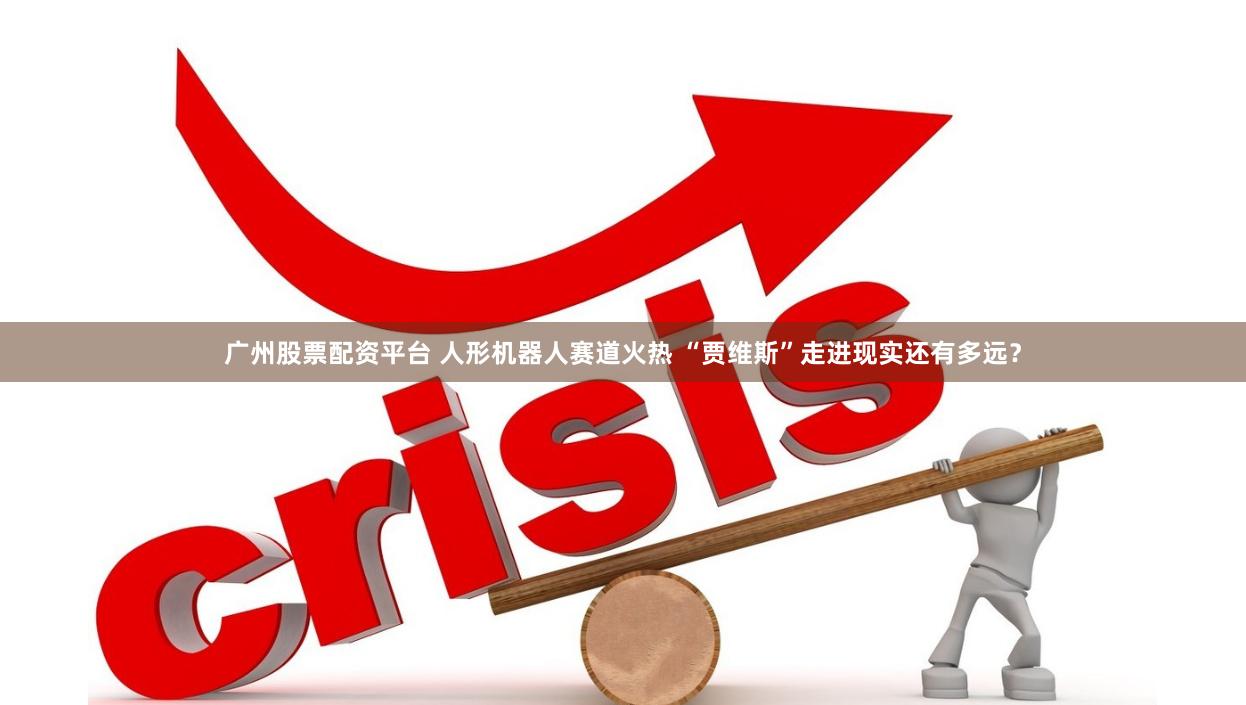 广州股票配资平台 人形机器人赛道火热 “贾维斯”走进现实还有多远？