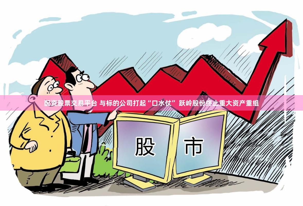 配资股票交易平台 与标的公司打起“口水仗” 跃岭股份终止重大资产重组