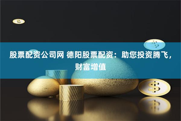 股票配资公司网 德阳股票配资：助您投资腾飞，财富增值