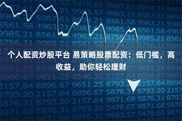 个人配资炒股平台 易策略股票配资：低门槛，高收益，助你轻松理财