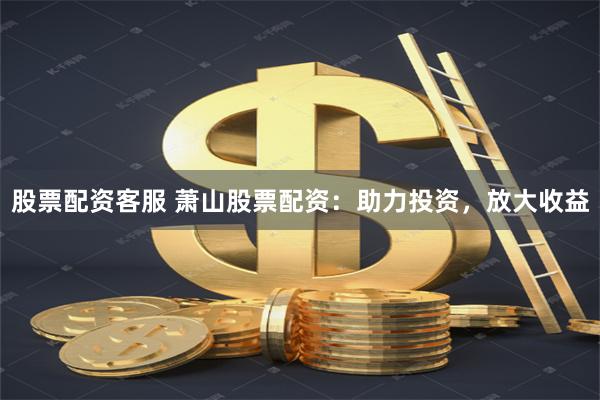 股票配资客服 萧山股票配资：助力投资，放大收益
