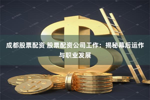 成都股票配资 股票配资公司工作：揭秘幕后运作与职业发展
