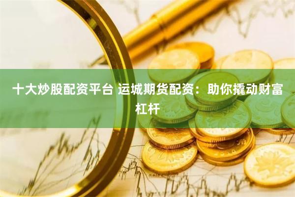 十大炒股配资平台 运城期货配资：助你撬动财富杠杆