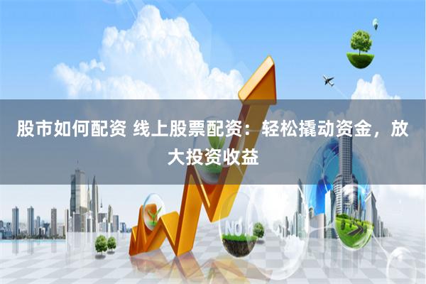 股市如何配资 线上股票配资：轻松撬动资金，放大投资收益