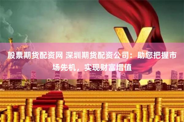 股票期货配资网 深圳期货配资公司：助您把握市场先机，实现财富增值