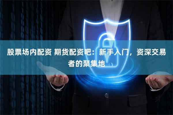 股票场内配资 期货配资吧：新手入门，资深交易者的聚集地