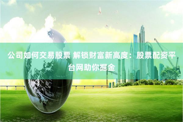 公司如何交易股票 解锁财富新高度：股票配资平台网助你掘金