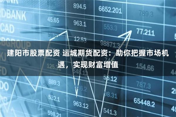 建阳市股票配资 运城期货配资：助你把握市场机遇，实现财富增值