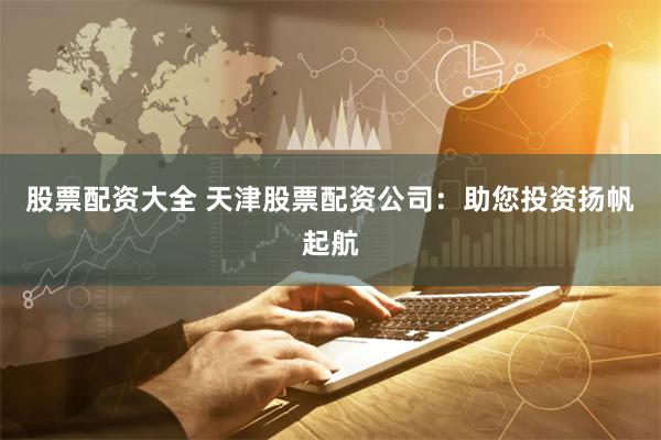 股票配资大全 天津股票配资公司：助您投资扬帆起航