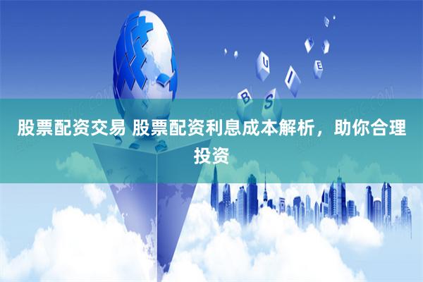 股票配资交易 股票配资利息成本解析，助你合理投资
