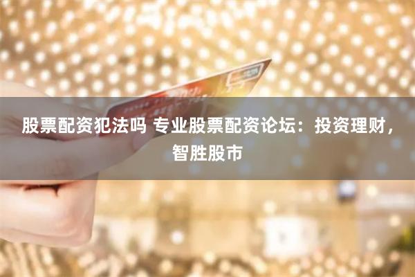 股票配资犯法吗 专业股票配资论坛：投资理财，智胜股市