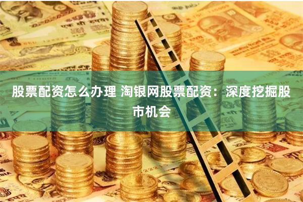 股票配资怎么办理 淘银网股票配资：深度挖掘股市机会