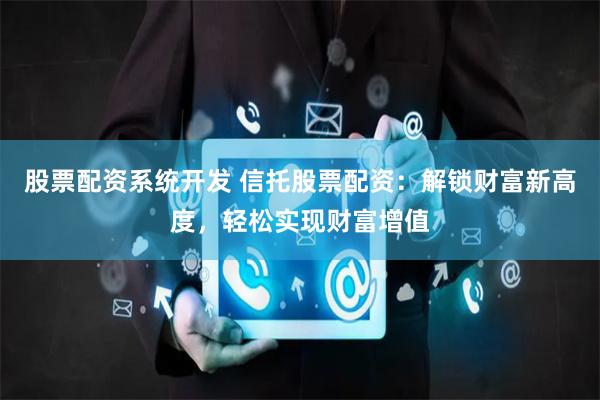 股票配资系统开发 信托股票配资：解锁财富新高度，轻松实现财富增值