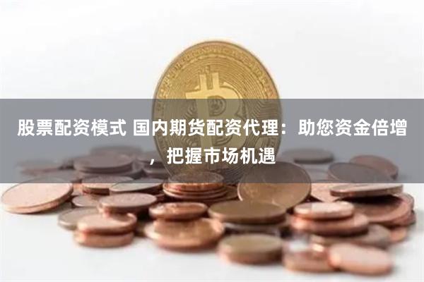 股票配资模式 国内期货配资代理：助您资金倍增，把握市场机遇