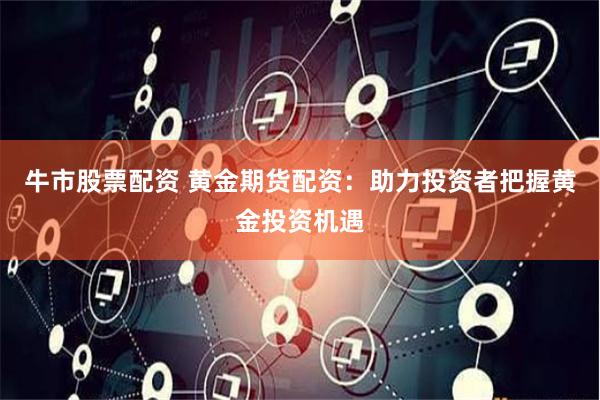 牛市股票配资 黄金期货配资：助力投资者把握黄金投资机遇