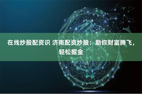 在线炒股配资识 济南配资炒股：助你财富腾飞，轻松掘金