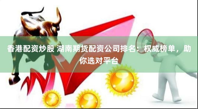 香港配资炒股 湖南期货配资公司排名：权威榜单，助你选对平台